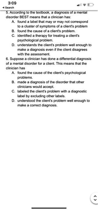 3:09
Search
5. According to the textbook, a diagnosis of a mental
disorder BEST means that a clinician has:
A. found a label that may or may not correspond
to a cluster of symptoms of a client's problem
B. found the cause of a client's problem.
C. identified a therapy for treating a client's
psychological problem.
D. understands the client's problem well enough to
make a diagnosis even if the client disagrees
with the assessment.
6. Suppose a clinician has done a differential diagnosis
of a mental disorder for a client. This means that the
clinician has
A. found the cause of the client's psychological
problems.
B. made a diagnosis of the disorder that other
clinicians would accept.
C. labeled the client's problem with a diagnostic
label by excluding other labels.
D. understood the client's problem well enough to
make a correct diagnosis.