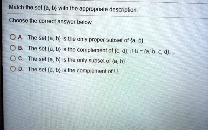 Match the set a, b with the appropriate description.
Choose the correct answer below.
A. The set a, b is the only proper subset of a, b.
B. The set a, b is the complement of c, d, if U = a, b, c, d.
C. The set a, b is the only subset of a, b.
D. The set a, b is the complement of U.