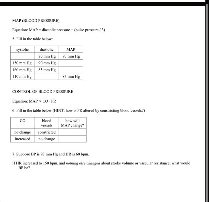 MAP (BLOOD PRESSURE)
Equation: MAP = diastolic pressure + (pulse pressure / 3)
5. Fill in the table below:
systolic diastolic MAP
80 mm Hg 93 mm Hg
150 mm Hg 90 mm Hg
160 mm Hg 85 mm Hg
110 mm Hg 83 mm Hg
CONTROL OF BLOOD PRESSURE
Equation: MAP ? CO · PR
6. Fill in the table below (HINT: how is PR altered by constricting blood vessels?)
CO blood vessels how will MAP change?
no change constricted
increased no change
7. Suppose BP is 93 mm Hg and HR is 60 bpm.
If HR increased to 150 bpm, and nothing else changed about stroke volume or vascular resistance, what would BP be?
