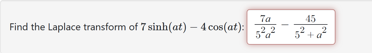 Find the Laplace transform of 7 sinh(at) - 4 cos(at): frac7 a5^2 a^2-frac455^2+a^2