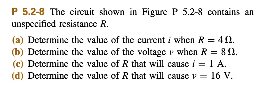 P 5.2-8 The circuit shown in Figure P 5.2-8 contains an unspecified resistance R.
(a) Determine the value of the current i when R = 4 ?.
(b) Determine the value of the voltage v when R = 8 ?.
(c) Determine the value of R that will cause i = 1 A.
(d) Determine the value of R that will cause v = 16 V.