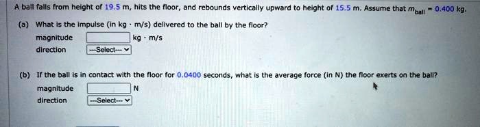 A ball falls from height of 19.5 m, hits the floor, and rebounds vertically upward to height of 15.5 m. Assume that mball = 0.400 kg.
(a) What is the impulse (in kg · m/s) delivered to the ball by the floor?
magnitude kg · m/s
direction
(b) If the ball is in contact with the floor for 0.0400 seconds, what is the average force (in N) the floor exerts on the ball?
magnitude N
direction
