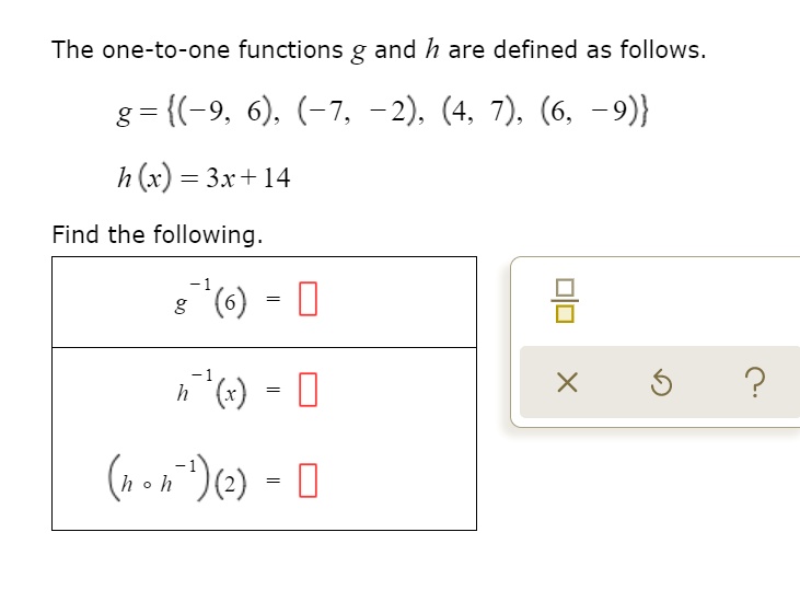 The one-to-one functions g and h are defined as follows.
g = (-9, 6), (-7, -2), (4, 7), (6, -9)
h(x) = 3x + 14
Find the following.
g?¹(6) =
h?¹(x) =
(h ? h?¹)(2) =