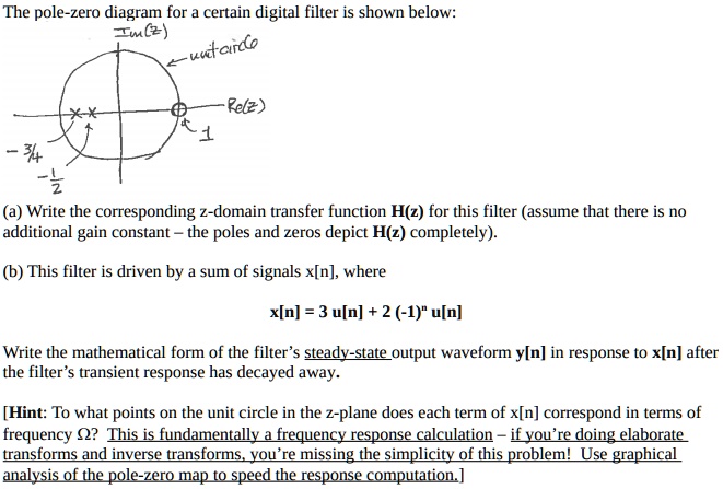 The pole-zero diagram for a certain digital filter is shown below:
3/4
**
Im(z)
-unit-circle
Re(z)
1
-1/2
(a) Write the corresponding z-domain transfer function H(z) for this filter (assume that there is no
additional gain constant - the poles and zeros depict H(z) completely).
(b) This filter is driven by a sum of signals x[n], where
x[n] = 3 u[n] + 2 (-1)^n u[n]
Write the mathematical form of the filter's steady-state output waveform y[n] in response to x[n] after
the filter's transient response has decayed away.
[Hint: To what points on the unit circle in the z-plane does each term of x[n] correspond in terms of
frequency Ω? This is fundamentally a frequency response calculation - if you're doing elaborate
transforms and inverse transforms, you're missing the simplicity of this problem! Use graphical
analysis of the pole-zero map to speed the response computation.]