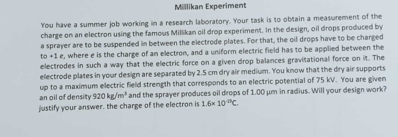 Millikan Experiment
You have a summer job working in a research laboratory. Your task is to obtain a measurement of the charge on an electron using the famous Millikan oil drop experiment. In the design, oil drops produced by a sprayer are to be suspended in between the electrode plates. For that, the oil drops have to be charged to +1 e, where e is the charge of an electron, and a uniform electric field has to be applied between the electrodes in such a way that the electric force on a given drop balances gravitational force on it. The electrode plates in your design are separated by 2.5 cm dry air medium. You know that the dry air supports up to a maximum electric field strength that corresponds to an electric potential of 75 kV. You are given an oil of density 920 kg/m³ and the sprayer produces oil drops of 1.00 ?m in radius. Will your design work? justify your answer. the charge of the electron is 1.6× 10?¹?C.