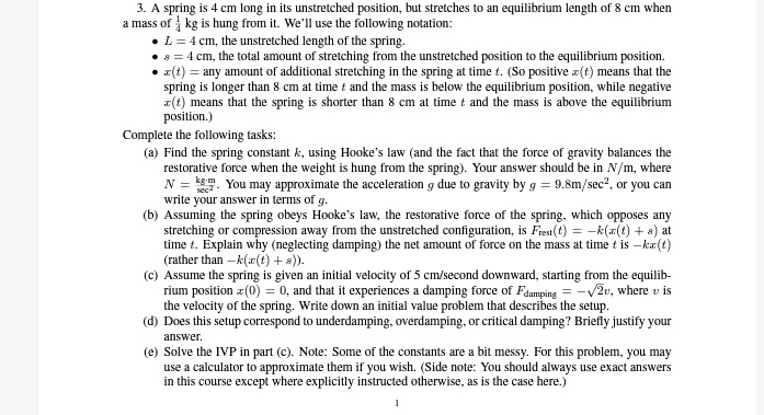 3. A spring is 4 cm long in its unstretched position, but stretches to an equilibrium length of 8 cm when a mass of (1)/(3) kg is hung from it. We'll use the following notation:
• L = 4 cm, the unstretched length of the spring.
• s = 4 cm, the total amount of stretching from the unstretched position to the equilibrium position.
• x(t) = any amount of additional stretching in the spring at time t. (So positive x(t) means that the spring is longer than 8 cm at time t and the mass is below the equilibrium position, while negative x(t) means that the spring is shorter than 8 cm at time t and the mass is above the equilibrium position.)
Complete the following tasks:
(a) Find the spring constant k, using Hooke's law (and the fact that the force of gravity balances the restorative force when the weight is hung from the spring). Your answer should be in N/m, where N = (kg)/(sec^2). You may approximate the acceleration g due to gravity by g = 9.8 m/sec^2, or you can write your answer in terms of g.
(b) Assuming the spring obeys Hooke's law, the restorative force of the spring, which opposes any stretching or compression away from the unstretched configuration, is Frest(t) = -k(x(t) + s) at time t. Explain why (neglecting damping) the net amount of force on the mass at time t is -kx(t) (rather than -k(x(t) + s)).
(c) Assume the spring is given an initial velocity of 5 cm/second downward, starting from the equilibrium position x(0) = 0, and that it experiences a damping force of Fdamping = -√(2)v, where v is the velocity of the spring. Write down an initial value problem that describes the setup.
(d) Does this setup correspond to underdamping, overdamping, or critical damping? Briefly justify your answer.
(e) Solve the IVP in part (c). Note: Some of the constants are a bit messy. For this problem, you may use a calculator to approximate them if you wish. (Side note: You should always use exact answers in this course except where explicitly instructed otherwise, as is the case here.)