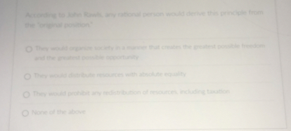 According to John Rawls, any rational person would derive this principle from the "original position."

They would organize society in a manner that creates the greatest possible freedom and the greatest possible opportunity

They would distribute resources with absolute equality

They would prohibit any redistribution of resources, including taxation

None of the above