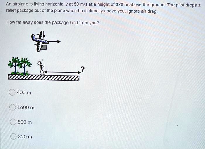 An airplane is flying horizontally at 50 m/s at a height of 320 m above the ground. The pilot drops a relief package out of the plane when he is directly above you. Ignore air drag.

How far away does the package land from you?

400 m
1600 m
500 m
320 m