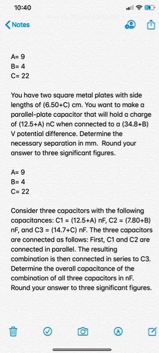 A= 9
B= 4
C= 22

You have two square metal plates with side lengths of (6.50+C) cm. You want to make a parallel-plate capacitor that will hold a charge of (12.5+A) nC when connected to a (34.8+B) V potential difference. Determine the necessary separation in mm. Round your answer to three significant figures.

A= 9
B= 4
C= 22

Consider three capacitors with the following capacitances: C1 = (12.5+A) nF, C2 = (7.80+B) nF, and C3 = (14.7+C) nF. The three capacitors are connected as follows: First, C1 and C2 are connected in parallel. The resulting combination is then connected in series to C3. Determine the overall capacitance of the combination of all three capacitors in nF. Round your answer to three significant figures.