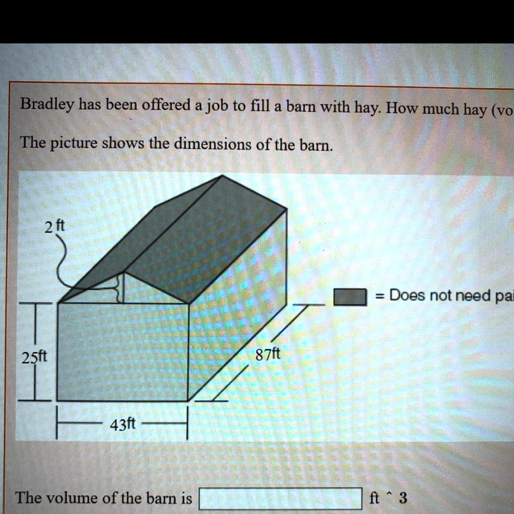 Bradley has been offered a job to fill a barn with hay. How much hay (vo
The picture shows the dimensions of the barn.
2 ft
25ft
43ft
= Does not need pai
87ft
The volume of the barn is ft^3