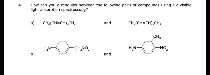 4. How can you distinguish between the following pairs of compounds using UV-visible light absorption spectroscopy?

a) CH3(CH=CH)3CH3 and CH3(CH=CH)5CH3

b) H2N-C6H4-CH2NO2 and H2N-C6H3(CH3)-NO2