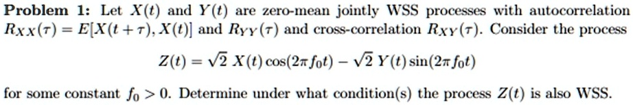 Problem 1: Let X(t) and Y(t) are zero-mean jointly WSS processes with autocorrelation
RXX(τ) = E[X(t + τ), X(t)] and RYY(τ) and cross-correlation RXY(τ). Consider the process
Z(t) = √(2) X(t) cos(2π f0 t) - √(2) Y(t) sin(2π f0 t)
for some constant f0 > 0. Determine under what condition(s) the process Z(t) is also WSS.