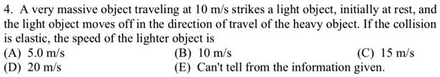 4. A very massive object traveling at 10 m/s strikes a light object, initially at rest, and the light object moves off in the direction of travel of the heavy object. If the collision is elastic, the speed of the lighter object is
(A) 5.0 m/s
(D) 20 m/s
(B) 10 m/s
(C) 15 m/s
(E) Can't tell from the information given.