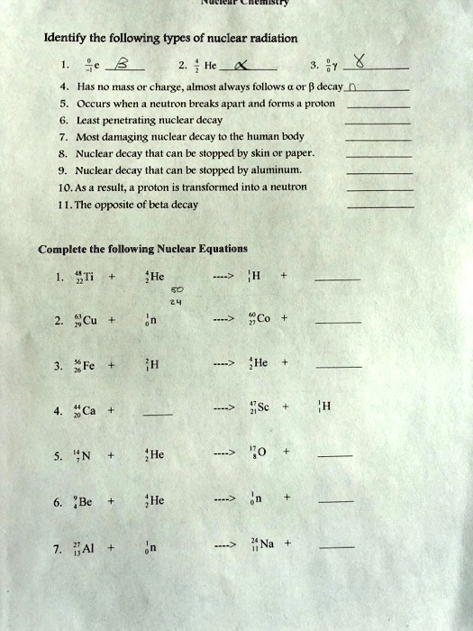 Identify the following types of nuclear radiation
1. 0/-1 e 
2. 4/2 He 
3. 0/0 ? 
4. Has no mass or charge, almost always follows ? or ? decay 
5. Occurs when a neutron breaks apart and forms a proton 
6. Least penetrating nuclear decay 
7. Most damaging nuclear decay to the human body 
8. Nuclear decay that can be stopped by skin or paper. 
9. Nuclear decay that can be stopped by aluminum. 
10. As a result, a proton is transformed into a neutron 
11. The opposite of beta decay 
Complete the following Nuclear Equations
1. 48/22 Ti + 4/2 He —-> 1/1 H + 
2. 63/29 Cu + 1/0 n —-> 60/27 Co + 
3. 56/26 Fe + 2/1 H —-> 4/2 He + 
4. 44/20 Ca +  —-> 47/21 Sc + 1/1 H
5. 14/7 N + 4/2 He —-> 17/8 O + 
6. 9/4 Be + 4/2 He —-> 1/0 n + 
7. 27/13 Al + 1/0 n —-> 24/11 Na + 