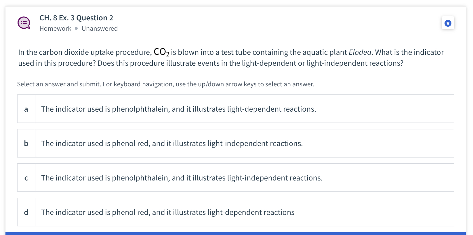 In the carbon dioxide uptake procedure, CO2 is blown into a test tube containing the aquatic plant Elodea. What is the indicator used in this procedure? Does this procedure illustrate events in the light-dependent or light-independent reactions?
a The indicator used is phenolphthalein, and it illustrates light-dependent reactions.
b The indicator used is phenol red, and it illustrates light-independent reactions.
c The indicator used is phenolphthalein, and it illustrates light-independent reactions.
d The indicator used is phenol red, and it illustrates light-dependent reactions