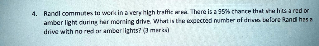 4. Randi commutes to work in a very high traffic area. There is a 95% chance that she hits a red or amber light during her morning drive. What is the expected number of drives before Randi has a drive with no red or amber lights? (3 marks)