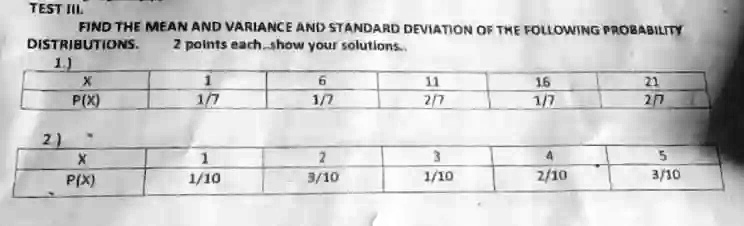 TEST III
FIND THE MEAN AND VARIANCE AND STANDARD DEVIATION OF THE FOLLOWING PROBABILITY
DISTRIBUTIONS.  2 points each. show your solutions.
1.)
X	1	6	11	16	22
P(X)	1/7	1/7	2/7	1/7	2/7
2)
X	1	2	3	4	5
P(X)	1/10	3/10	1/10	2/10	3/10