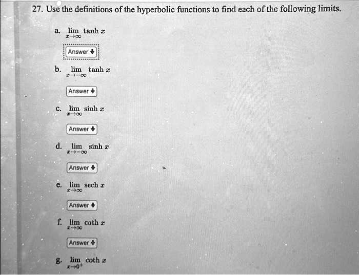 27. Use the definitions of the hyperbolic functions to find each of the following limits.a. limx →∞tanh xAnswerb. limx → -∞tanh xAnswerc. limx →∞sinh xAnswerd. limx → -∞sinh xAnswere. limx →∞sech xAnswerf. limx →∞coth xAnswerg. limx → 0^+coth x