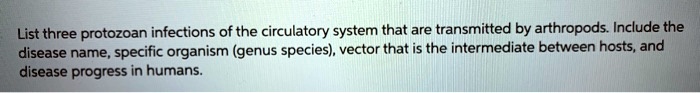 List three protozoan infections of the circulatory system that are transmitted by arthropods. Include the
disease name, specific organism (genus species), vector that is the intermediate between hosts, and
disease progress in humans.