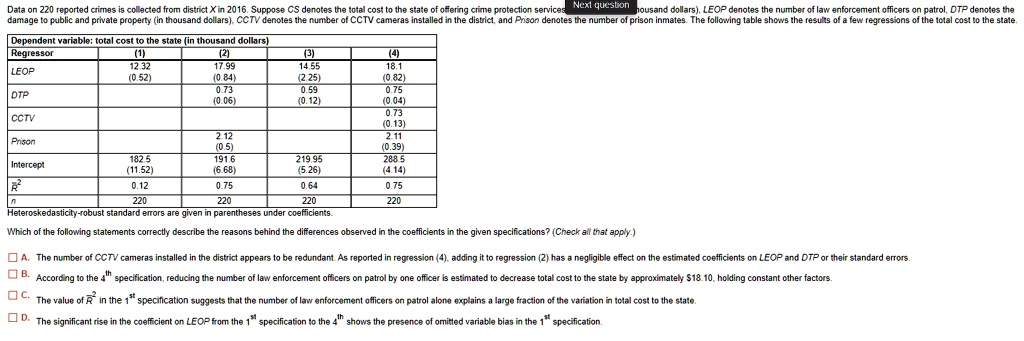 Data on 220 reported crimes is collected from district X in 2016. Suppose CS denotes the total cost to the state of offering crime protection services (in thousand dollars), LEOP denotes the number of law enforcement officers on patrol, DTP denotes the damage to public and private property (in thousand dollars), CCTV denotes the number of CCTV cameras installed in the district, and Prison denotes the number of prison inmates. The following table shows the results of a few regressions of the total cost to the state.

Dependent variable: total cost to the state (in thousand dollars)
Regressor (1) (2) (3) (4)
LEOP 12.32 17.99 14.55 18.1
(0.52) (0.84) (2.25) (0.82)
DTP 0.73 0.59 0.75
(0.06) (0.12) (0.04)
CCTV 0.73
(0.13)
Prison 2.12 2.11
(0.5) (0.39)
Intercept 182.5 191.6 219.95 288.5
(11.52) (6.68) (5.26) (4.14)
R^2 0.12 0.75 0.64 0.75
n 220 220 220 220
Heteroskedasticity-robust standard errors are given in parentheses under coefficients.

Which of the following statements correctly describe the reasons behind the differences observed in the coefficients in the given specifications? (Check all that apply.)

A. The number of CCTV cameras installed in the district appears to be redundant. As reported in regression (4), adding it to regression (2) has a negligible effect on the estimated coefficients on LEOP and DTP or their standard errors.
B. According to the 4th specification, reducing the number of law enforcement officers on patrol by one officer is estimated to decrease total cost to the state by approximately 18.10, holding constant other factors.
C. The value of R^2 in the 1st specification suggests that the number of law enforcement officers on patrol alone explains a large fraction of the variation in total cost to the state.
D. The significant rise in the coefficient on LEOP from the 1st specification to the 4th shows the presence of omitted variable bias in the 1st specification.