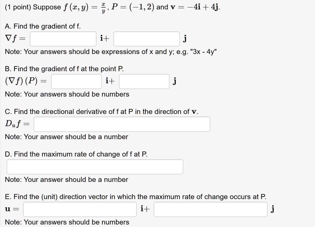 (1 point) Suppose f (x, y) = x/y, P = (-1, 2) and v = -4i + 4j.

A. Find the gradient of f.
?f = i + j
Note: Your answers should be expressions of x and y; e.g. "3x - 4y"

B. Find the gradient of f at the point P.
(?f) (P) = i + j
Note: Your answers should be numbers

C. Find the directional derivative of f at P in the direction of v.
Du f =
Note: Your answer should be a number

D. Find the maximum rate of change of f at P.
Note: Your answer should be a number

E. Find the (unit) direction vector in which the maximum rate of change occurs at P.
u = i + j
Note: Your answers should be numbers