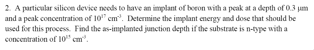 2. A particular silicon device needs to have an implant of boron with a peak at a depth of 0.3 µm and a peak concentration of 10^17 cm^-3. Determine the implant energy and dose that should be used for this process. Find the as-implanted junction depth if the substrate is n-type with a concentration of 10^15 cm^-3.