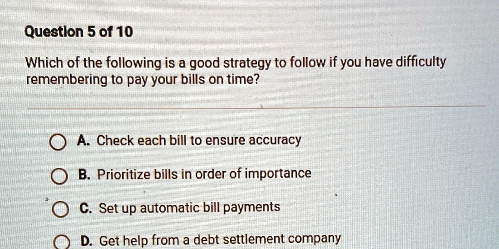 Which of the following is a good strategy to follow if you have difficulty remembering to pay your bills on time?
A. Check each bill to ensure accuracy
B. Prioritize bills in order of importance
C. Set up automatic bill payments
D. Get help from a debt settlement company