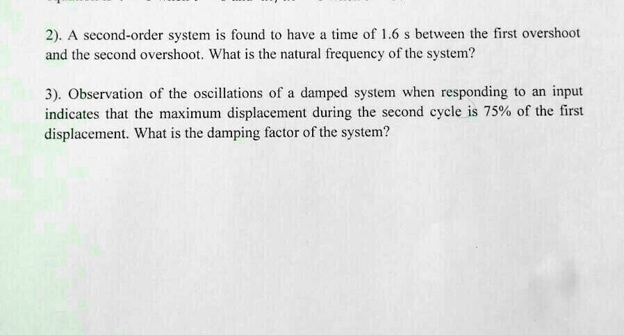 2). A second-order system is found to have a time of 1.6 s between the first overshoot
and the second overshoot. What is the natural frequency of the system?

3). Observation of the oscillations of a damped system when responding to an input
indicates that the maximum displacement during the second cycle is 75% of the first
displacement. What is the damping factor of the system?