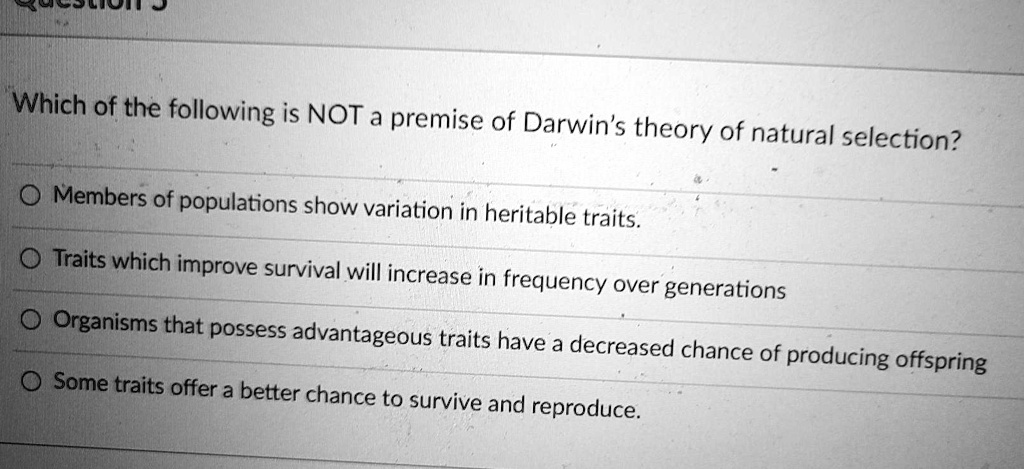 Which of the following is NOT a premise of Darwin's theory of natural selection?
Members of populations show variation in heritable traits.
Traits which improve survival will increase in frequency over generations
Organisms that possess advantageous traits have a decreased chance of producing offspring
Some traits offer a better chance to survive and reproduce.
