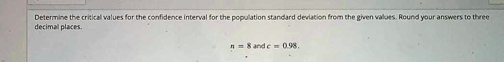 Determine the critical values for the confidence interval for the population standard deviation from the given values. Round your answers to three decimal places.
n = 8 and c = 0.98.