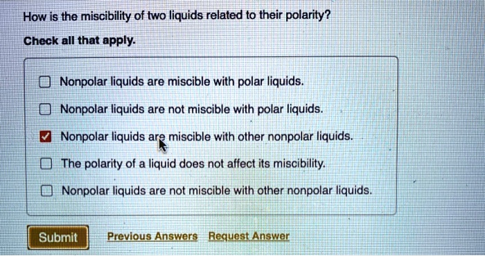 How is the miscibility of two liquids related to their polarity?
Check all that apply.
Nonpolar liquids are miscible with polar liquids.
Nonpolar liquids are not miscible with polar liquids.
Nonpolar liquids are miscible with other nonpolar liquids.
The polarity of a liquid does not affect its miscibility.
Nonpolar liquids are not miscible with other nonpolar liquids.
Submit Previous Answers Request Answer