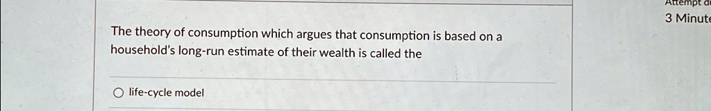 The theory of consumption which argues that consumption is based on a household's long-run estimate of their wealth is called the
life-cycle model
