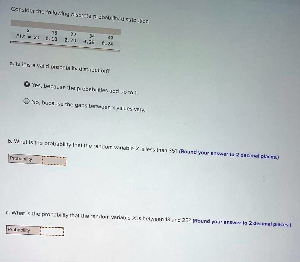 Consider the following discrete probability distribution.

x 15 22 34 40
P(X = x) 0.18 0.29 0.29 0.24

a. Is this a valid probability distribution?

Yes, because the probabilities add up to 1.

No, because the gaps between x values vary.

b. What is the probability that the random variable X is less than 35? (Round your answer to 2 decimal places.)

Probability

c. What is the probability that the random variable X is between 13 and 25? (Round your answer to 2 decimal places.)

Probability