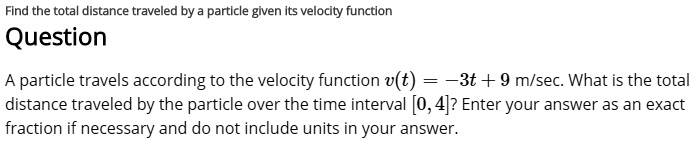 Find the total distance traveled by a particle given its velocity function
Question
A particle travels according to the velocity function v(t) = -3t + 9 m/sec. What is the total distance traveled by the particle over the time interval [0, 4]? Enter your answer as an exact fraction if necessary and do not include units in your answer.