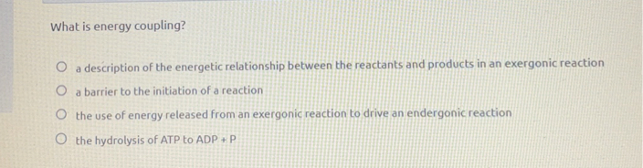 What is energy coupling?
a description of the energetic relationship between the reactants and products in an exergonic reaction
a barrier to the initiation of a reaction
the use of energy released from an exergonic reaction to drive an endergonic reaction
the hydrolysis of ATP to ADP + P
