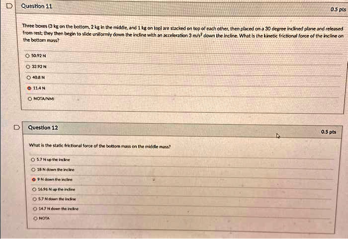 Question 11
0.5 pts
Three boxes (3 kg on the bottom, 2 kg in the middle, and 1 kg on top) are stacked on top of each other, then placed on a 30 degree inclined plane and released from rest; they then begin to slide uniformly down the incline with an acceleration 3 m/s² down the Incline. What is the kinetic frictional force of the incline on the bottom mass?
50.92 N
32.92 N
40.8 N
11.4 N
NOTA/NMI
Question 12
0.5 pts
What is the static frictional force of the bottom mass on the middle mass?
5.7 N up the incline
18 N down the incline
9 N down the incline
16.96 N up the incline
5.7 N down the incline
14.7 N down the incline
NOTA