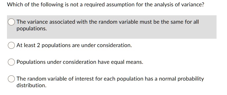 Which of the following is not a required assumption for the analysis of variance?
The variance associated with the random variable must be the same for all populations.
At least 2 populations are under consideration.
Populations under consideration have equal means.
The random variable of interest for each population has a normal probability distribution.
