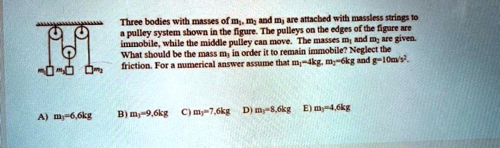 Three bodies with masses of m1, m2 and m3 are attached with massless strings to a pulley system shown in the figure. The pulleys on the edges of the figure are immobile, while the middle pulley can move. The masses m1 and m2 are given. What should be the mass m3 in order it to remain immobile? Neglect the friction. For a numerical answer assume that m1=4kg, m2=6kg and g=10m/s².

A) m3=6,6kg B) m3=9,6kg C) m3=7,6kg D) m3=8,6kg E) m3=4,6kg