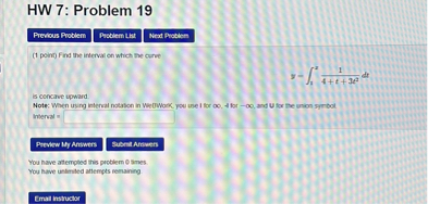 HW 7: Problem 19
(1 point) Find the interval on which the curve

y = ??? (1 / (4 + t + 3t²)) dt

is concave upward.
Note: When using interval notation in WeBWorK, you use I for ?, -I for -?, and U for the union symbol.
Interval =
