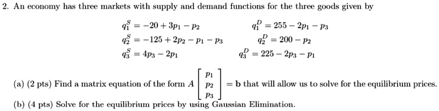 2. An economy has three markets with supply and demand functions for the three goods given by
q1^S = -20 + 3p1 - p2	q1^D = 255 - 2p1 - p3
q2^S = -125 + 2p2 - p1 - p3	q2^D = 200 - p2
q3^S = 4p3 - 2p1	q3^D = 225 - 2p3 - p1
(a) (2 pts) Find a matrix equation of the form A [p1 p2 p3] = b that will allow us to solve for the equilibrium prices.
(b) (4 pts) Solve for the equilibrium prices by using Gaussian Elimination.