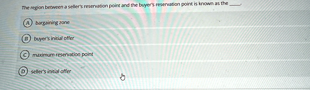 The region between a seller's reservation point and the buyer's reservation point is known as the
A bargaining zone
B buyer's initial offer
C maximum reservation point
D seller's initial offer