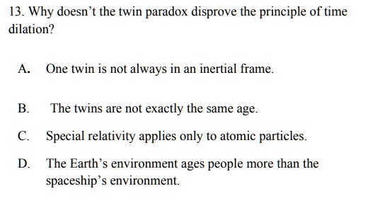 13. Why doesn't the twin paradox disprove the principle of time dilation?

A. One twin is not always in an inertial frame.

B. The twins are not exactly the same age.
C. Special relativity applies only to atomic particles.
D. The Earth's environment ages people more than the spaceship's environment.