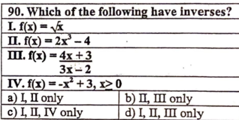 90. Which of the following have inverses?
I. f(x) = ?x
II. f(x) = 2x³ - 4
III. f(x) = (4x + 3) / (3x - 2)
IV. f(x) = -x² + 3, x ? 0
a) I, II only b) II, III only
c) I, II, IV only d) I, II, III only