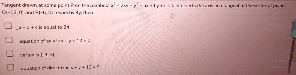 Tangent drawn at some point P on the parabola x^2 - 2xy + y^2 + ax + by + c = 0 intersects the axis and tangent at the vertex at points Q(-12, 0) and R(-6, 0) respectively, then
a - b + c is equal to 24
equation of axis is x - y + 12 = 0
vertex is (-9, 3)
equation of directrix is x + y + 12 = 0