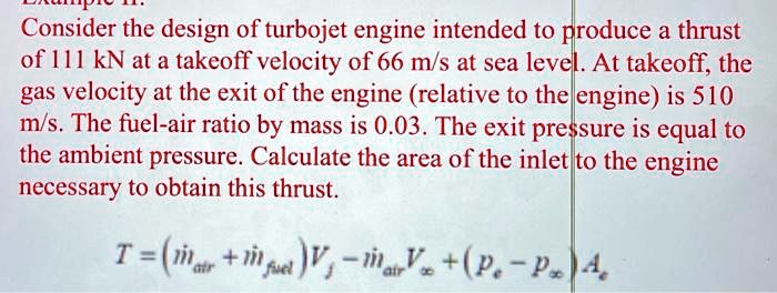 Consider the design of turbojet engine intended to produce a thrust of 111 kN at a takeoff velocity of 66 m/s at sea level. At takeoff, the gas velocity at the exit of the engine (relative to the engine) is 510 m/s. The fuel-air ratio by mass is 0.03. The exit pressure is equal to the ambient pressure. Calculate the area of the inlet to the engine necessary to obtain this thrust.
T = (dotmair + dotmfuel) Vj - dotmair Vinfty + (pe - pinfty) Ae