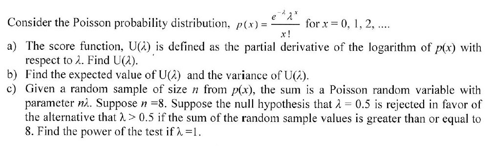 Consider the Poisson probability distribution, p(x) = frace^-lambdalambda^xx! for x = 0, 1, 2, ...
a) The score function, U(lambda), is defined as the partial derivative of the logarithm of p(x) with respect to lambda. Find U(lambda). 
b) Find the expected value of U(lambda) and the variance of U(lambda). 
c) Given a random sample of size n from p(x), the sum is a Poisson random variable with parameter nlambda. Suppose n = 8. Suppose the null hypothesis that lambda = 0.5 is rejected in favor of the alternative that lambda > 0.5 if the sum of the random sample values is greater than or equal to 8. Find the power of the test if lambda = 1.