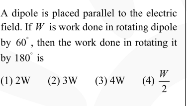 A dipole is placed parallel to the electric field. If W is work done in rotating dipole by 60^∘, then the work done in rotating it by 180^∘ is
(1) 2 W
(2) 3 W
(3) 4 W
(4) (W)/(2)