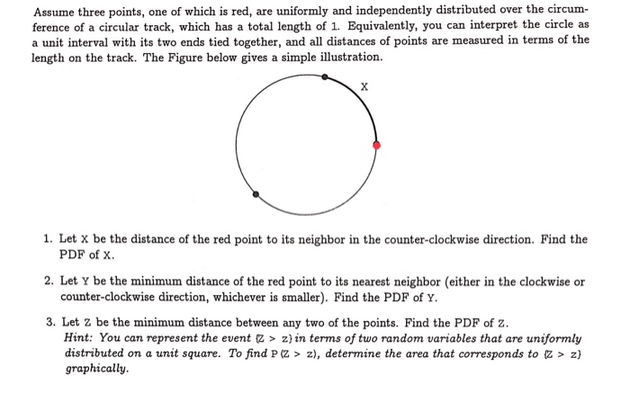 Assume three points, one of which is red, are uniformly and independently distributed over the circumference of a circular track, which has a total length of 1 . Equivalently, you can interpret the circle as a unit interval with its two ends tied together, and all distances of points are measured in terms of the length on the track. The Figure below gives a simple illustration.
1. Let X be the distance of the red point to its neighbor in the counter-clockwise direction. Find the PDF of X.
2. Let Y be the minimum distance of the red point to its nearest neighbor (either in the clockwise or counter-clockwise direction, whichever is smaller). Find the PDF of Y.
3. Let Z be the minimum distance between any two of the points. Find the PDF of Z.
Hint: You can represent the event {z>z ) in terms of two random variables that are uniformly distributed on a unit square. To find P(Z>z), determine the area that corresponds to {Z>z) graphically.