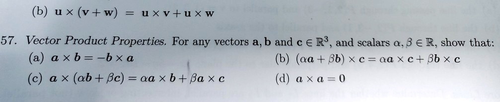 (b) (mathbfu 	imes (mathbfv + mathbfw) = mathbfu 	imes mathbfv + mathbfu 	imes mathbfw)
57. Vector Product Properties. For any vectors (mathbfa), (mathbfb) and (mathbfc in mathbbR^3), and scalars (alpha, eta in mathbbR), show that:
(a) (mathbfa 	imes mathbfb = -mathbfb 	imes mathbfa)
(c) (mathbfa 	imes (alpha mathbfb + eta mathbfc) = alpha mathbfa 	imes mathbfb + eta mathbfa 	imes mathbfc)
(b) ((alpha mathbfa + eta mathbfb) 	imes mathbfc = alpha mathbfa 	imes mathbfc + eta mathbfb 	imes mathbfc)
(d) (mathbfa 	imes mathbfa = mathbf0)