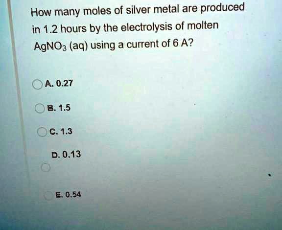 How many moles of silver metal are produced in 1.2 hours by the electrolysis of molten AgNO3 (aq) using a current of 6 A?
A. 0.27
B. 1.5
C. 1.3
D. 0.13
E. 0.54